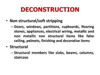 DECONSTRUCTION
• Non structural/soft stripping
– Doors, windows, partitions, cupboards, flooring
stones, appliances, electrical wiring, metallic and
non metallic non structural items like false
ceiling, pelmets, finishing and decorative items
• Structural
– Structural members like slabs, beams, columns,
staircase
 