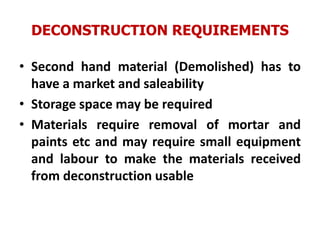 DECONSTRUCTION REQUIREMENTS
• Second hand material (Demolished) has to
have a market and saleability
• Storage space may be required
• Materials require removal of mortar and
paints etc and may require small equipment
and labour to make the materials received
from deconstruction usable
 