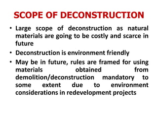 SCOPE OF DECONSTRUCTION
• Large scope of deconstruction as natural
materials are going to be costly and scarce in
future
• Deconstruction is environment friendly
• May be in future, rules are framed for using
materials obtained from
demolition/deconstruction mandatory to
some extent due to environment
considerations in redevelopment projects
 