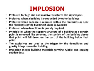 IMPLOSION
• Preferred for high rise and massive structures like skyscrapers
• Preferred when a building is surrounded by other buildings
• Preferred when collapse is required within the footprints or near
the footprints of the building if space is available
• Preferred when demolition is quickly required
• Principle is: when the support structure of a building at a certain
point is removed like columns, the section of the building above
that point will fall down on the part of the building below that
point
• The explosives are used as the trigger for the demolition and
gravity brings down the building
• Implosion means building materials forming rubble and causing
sudden dust
 