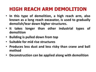 HIGH REACH ARM DEMOLITION
• In this type of demolition, a high reach arm, also
known as a long reach excavator, is used to gradually
demolish/tear down higher structures.
• It takes longer than other industrial types of
demolition
• Building is pulled down from top
• Suitable for mid rise structures
• Produces less dust and less risky than crane and ball
method
• Deconstruction can be applied along with demolition
 