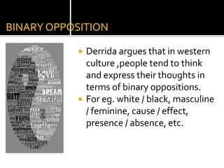 BINARY OPPOSITION
 Derrida argues that in western
culture ,people tend to think
and express their thoughts in
terms of binary oppositions.
 For eg. white / black, masculine
/ feminine, cause / effect,
presence / absence, etc.
 