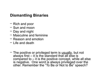 Dismantling Binaries
– Rich and poor
– Sun and moon
– Day and night
– Masculine and feminine
– Reason and emotion
– Life and death
– The positive or privileged term is usually, but not
always first – it is the standard that all else is
compared to – it is the positive concept, while all else
is negative. One word is always privileged over the
other. Remember the “To Be or Not to Be” speech?
 