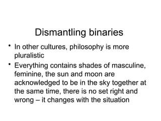 Dismantling binaries
• In other cultures, philosophy is more
pluralistic
• Everything contains shades of masculine,
feminine, the sun and moon are
acknowledged to be in the sky together at
the same time, there is no set right and
wrong – it changes with the situation
 