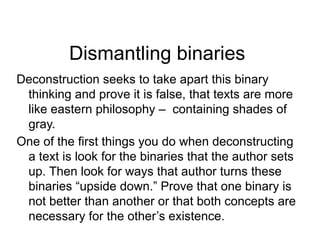 Dismantling binaries
Deconstruction seeks to take apart this binary
thinking and prove it is false, that texts are more
like eastern philosophy – containing shades of
gray.
One of the first things you do when deconstructing
a text is look for the binaries that the author sets
up. Then look for ways that author turns these
binaries “upside down.” Prove that one binary is
not better than another or that both concepts are
necessary for the other’s existence.
 