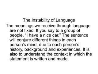 The Instability of Language
The meanings we receive through language
are not fixed. If you say to a group of
people, “I have a nice car.” The sentence
will conjure different things in each
person’s mind, due to each person’s
history, background and experiences. It is
also to understand the context in which the
statement is written and made.
 