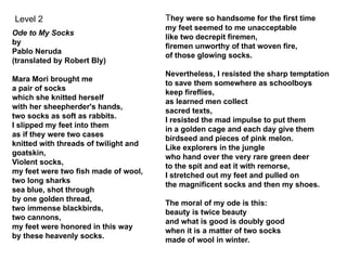 Ode to My Socks
by
Pablo Neruda
(translated by Robert Bly)
Mara Mori brought me
a pair of socks
which she knitted herself
with her sheepherder's hands,
two socks as soft as rabbits.
I slipped my feet into them
as if they were two cases
knitted with threads of twilight and
goatskin,
Violent socks,
my feet were two fish made of wool,
two long sharks
sea blue, shot through
by one golden thread,
two immense blackbirds,
two cannons,
my feet were honored in this way
by these heavenly socks.
They were so handsome for the first time
my feet seemed to me unacceptable
like two decrepit firemen,
firemen unworthy of that woven fire,
of those glowing socks.
Nevertheless, I resisted the sharp temptation
to save them somewhere as schoolboys
keep fireflies,
as learned men collect
sacred texts,
I resisted the mad impulse to put them
in a golden cage and each day give them
birdseed and pieces of pink melon.
Like explorers in the jungle
who hand over the very rare green deer
to the spit and eat it with remorse,
I stretched out my feet and pulled on
the magnificent socks and then my shoes.
The moral of my ode is this:
beauty is twice beauty
and what is good is doubly good
when it is a matter of two socks
made of wool in winter.
Level 2
 