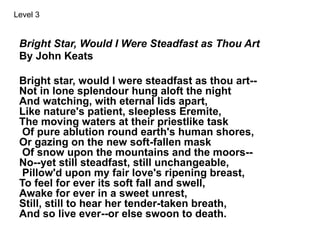 Bright Star, Would I Were Steadfast as Thou Art
By John Keats
Bright star, would I were steadfast as thou art--
Not in lone splendour hung aloft the night
And watching, with eternal lids apart,
Like nature's patient, sleepless Eremite,
The moving waters at their priestlike task
Of pure ablution round earth's human shores,
Or gazing on the new soft-fallen mask
Of snow upon the mountains and the moors--
No--yet still steadfast, still unchangeable,
Pillow'd upon my fair love's ripening breast,
To feel for ever its soft fall and swell,
Awake for ever in a sweet unrest,
Still, still to hear her tender-taken breath,
And so live ever--or else swoon to death.
Level 3
 
