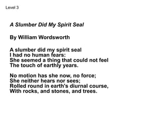A Slumber Did My Spirit Seal
By William Wordsworth
A slumber did my spirit seal
I had no human fears:
She seemed a thing that could not feel
The touch of earthly years.
No motion has she now, no force;
She neither hears nor sees;
Rolled round in earth's diurnal course,
With rocks, and stones, and trees.
Level 3
 