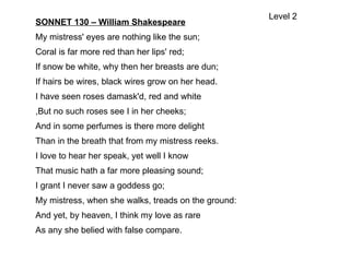SONNET 130 – William Shakespeare
My mistress' eyes are nothing like the sun;
Coral is far more red than her lips' red;
If snow be white, why then her breasts are dun;
If hairs be wires, black wires grow on her head.
I have seen roses damask'd, red and white
,But no such roses see I in her cheeks;
And in some perfumes is there more delight
Than in the breath that from my mistress reeks.
I love to hear her speak, yet well I know
That music hath a far more pleasing sound;
I grant I never saw a goddess go;
My mistress, when she walks, treads on the ground:
And yet, by heaven, I think my love as rare
As any she belied with false compare.
Level 2
 