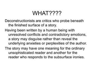 WHAT????
Deconstructionists are critics who probe beneath
the finished surface of a story.
Having been written by a human being with
unresolved conflicts and contradictory emotions,
a story may disguise rather than reveal the
underlying anxieties or perplexities of the author.
The story may have one meaning for the ordinary
unsophisticated reader and another for the
reader who responds to the subsurface ironies.
 