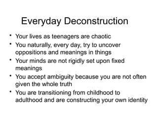Everyday Deconstruction
• Your lives as teenagers are chaotic
• You naturally, every day, try to uncover
oppositions and meanings in things
• Your minds are not rigidly set upon fixed
meanings
• You accept ambiguity because you are not often
given the whole truth
• You are transitioning from childhood to
adulthood and are constructing your own identity
 