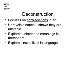 Deconstruction
• Focuses on contradictions in art
• Unravels binaries – shows they are
unstable
• Explores unintended meanings in
metaphors
• Explores instabilities in language
Write
this
down!
 
