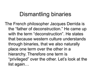Dismantling binaries
The French philosopher Jacques Derrida is
the “father of deconstruction.” He came up
with the term “deconstruction”. He states
that because western culture understands
through binaries, that we also naturally
place one term over the other in a
hierarchy. Therefore one term is
“privileged” over the other. Let’s look at the
list again…
 