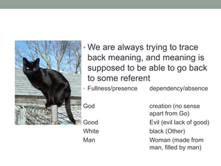 • We are always trying to trace
back meaning, and meaning is
supposed to be able to go back
to some referent
• Fullness/presence dependency/absence
God creation (no sense
apart from Go)
Good Evil (evil lack of good)
White black (Other)
Man Woman (made from
man, filled by man)
 