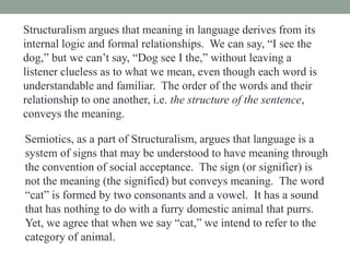 Structuralism argues that meaning in language derives from its
internal logic and formal relationships. We can say, “I see the
dog,” but we can’t say, “Dog see I the,” without leaving a
listener clueless as to what we mean, even though each word is
understandable and familiar. The order of the words and their
relationship to one another, i.e. the structure of the sentence,
conveys the meaning.
Semiotics, as a part of Structuralism, argues that language is a
system of signs that may be understood to have meaning through
the convention of social acceptance. The sign (or signifier) is
not the meaning (the signified) but conveys meaning. The word
“cat” is formed by two consonants and a vowel. It has a sound
that has nothing to do with a furry domestic animal that purrs.
Yet, we agree that when we say “cat,” we intend to refer to the
category of animal.
 