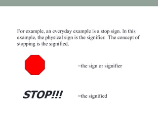 For example, an everyday example is a stop sign. In this
example, the physical sign is the signifier. The concept of
stopping is the signified.
=the sign or signifier
STOP!!! =the signified
 