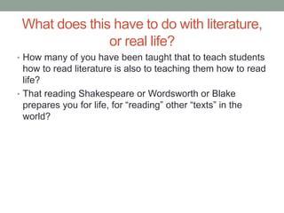 What does this have to do with literature,
or real life?
• How many of you have been taught that to teach students
how to read literature is also to teaching them how to read
life?
• That reading Shakespeare or Wordsworth or Blake
prepares you for life, for “reading” other “texts” in the
world?
 