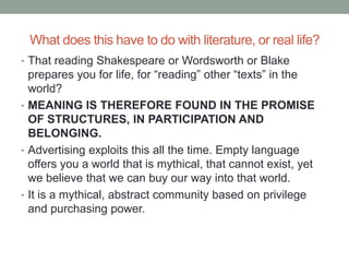 What does this have to do with literature, or real life?
• That reading Shakespeare or Wordsworth or Blake
prepares you for life, for “reading” other “texts” in the
world?
• MEANING IS THEREFORE FOUND IN THE PROMISE
OF STRUCTURES, IN PARTICIPATION AND
BELONGING.
• Advertising exploits this all the time. Empty language
offers you a world that is mythical, that cannot exist, yet
we believe that we can buy our way into that world.
• It is a mythical, abstract community based on privilege
and purchasing power.
 