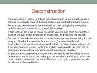 Deconstruction
• Deconstruction is, at first, a difficult critical method to understand because it
asks us to set aside ways of thinking that are quite natural and comfortable.
• For example, we frequently see the world as a set of opposing categories:
male/female, rational/irrational, powerful/powerless.
• It also looks at the ways in which we assign value to one thing over another,
such as life over death, presence over absence, and writing over speech.
• Deconstruction asks us to question the very assumptions that we bring to that
analysis. Gender, for example, is a “construct,” a set of beliefs and
assumptions that we have built, or constructed, over time and experience. But
if we “de-construct” gender, looking at it while holding aside our internalized
beliefs and expectations, new understandings become possible.
• To practice this perspective, then, we must constantly ask ourselves why we
believe what we do about the makeup of our world and the ways in which we
have come to understand the world. Then we must try to explain that world in
the absence of our old beliefs.
 