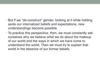 • But if we “de-construct” gender, looking at it while holding
aside our internalized beliefs and expectations, new
understandings become possible.
• To practice this perspective, then, we must constantly ask
ourselves why we believe what we do about the makeup
of our world and the ways in which we have come to
understand the world. Then we must try to explain that
world in the absence of our former beliefs.
 
