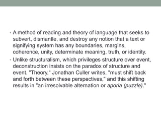 • A method of reading and theory of language that seeks to
subvert, dismantle, and destroy any notion that a text or
signifying system has any boundaries, margins,
coherence, unity, determinate meaning, truth, or identity.
• Unlike structuralism, which privileges structure over event,
deconstruction insists on the paradox of structure and
event. "Theory," Jonathan Culler writes, "must shift back
and forth between these perspectives," and this shifting
results in "an irresolvable alternation or aporia (puzzle)."
 