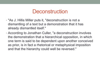 Deconstruction
• "As J. Hillis Miller puts it, "deconstruction is not a
dismantling of a text but a demonstration that it has
already dismantled itself."
• According to Jonathan Culler, "a deconstruction involves
the demonstration that a hierarchical opposition, in which
one term is said to be dependent upon another conceived
as prior, is in fact a rhetorical or metaphysical imposition
and that the hierarchy could well be reversed."
 