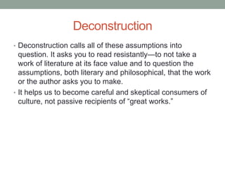 Deconstruction
• Deconstruction calls all of these assumptions into
question. It asks you to read resistantly—to not take a
work of literature at its face value and to question the
assumptions, both literary and philosophical, that the work
or the author asks you to make.
• It helps us to become careful and skeptical consumers of
culture, not passive recipients of “great works.”
 