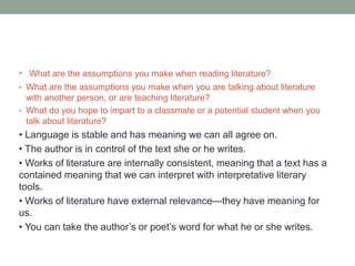 • What are the assumptions you make when reading literature?
• What are the assumptions you make when you are talking about literature
with another person, or are teaching literature?
• What do you hope to impart to a classmate or a potential student when you
talk about literature?
• Language is stable and has meaning we can all agree on.
• The author is in control of the text she or he writes.
• Works of literature are internally consistent, meaning that a text has a
contained meaning that we can interpret with interpretative literary
tools.
• Works of literature have external relevance—they have meaning for
us.
• You can take the author’s or poet’s word for what he or she writes.
 
