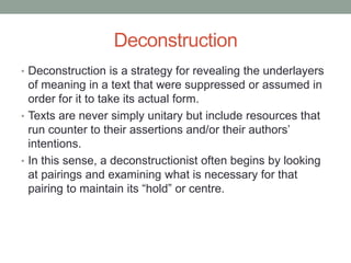 Deconstruction
• Deconstruction is a strategy for revealing the underlayers
of meaning in a text that were suppressed or assumed in
order for it to take its actual form.
• Texts are never simply unitary but include resources that
run counter to their assertions and/or their authors’
intentions.
• In this sense, a deconstructionist often begins by looking
at pairings and examining what is necessary for that
pairing to maintain its “hold” or centre.
 