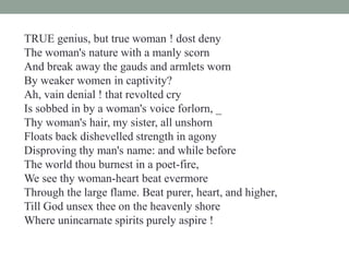 TRUE genius, but true woman ! dost deny
The woman's nature with a manly scorn
And break away the gauds and armlets worn
By weaker women in captivity?
Ah, vain denial ! that revolted cry
Is sobbed in by a woman's voice forlorn, _
Thy woman's hair, my sister, all unshorn
Floats back dishevelled strength in agony
Disproving thy man's name: and while before
The world thou burnest in a poet-fire,
We see thy woman-heart beat evermore
Through the large flame. Beat purer, heart, and higher,
Till God unsex thee on the heavenly shore
Where unincarnate spirits purely aspire !
 