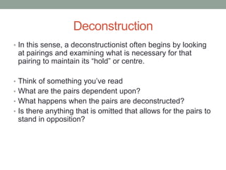 Deconstruction
• In this sense, a deconstructionist often begins by looking
at pairings and examining what is necessary for that
pairing to maintain its “hold” or centre.
• Think of something you’ve read
• What are the pairs dependent upon?
• What happens when the pairs are deconstructed?
• Is there anything that is omitted that allows for the pairs to
stand in opposition?
 