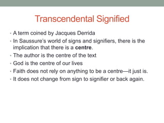 Transcendental Signified
• A term coined by Jacques Derrida
• In Saussure’s world of signs and signifiers, there is the
implication that there is a centre.
• The author is the centre of the text
• God is the centre of our lives
• Faith does not rely on anything to be a centre—it just is.
• It does not change from sign to signifier or back again.
 