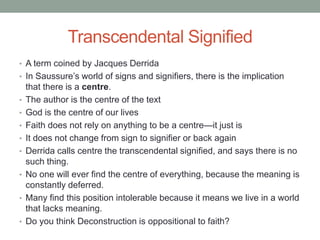 Transcendental Signified
• A term coined by Jacques Derrida
• In Saussure’s world of signs and signifiers, there is the implication
that there is a centre.
• The author is the centre of the text
• God is the centre of our lives
• Faith does not rely on anything to be a centre—it just is
• It does not change from sign to signifier or back again
• Derrida calls centre the transcendental signified, and says there is no
such thing.
• No one will ever find the centre of everything, because the meaning is
constantly deferred.
• Many find this position intolerable because it means we live in a world
that lacks meaning.
• Do you think Deconstruction is oppositional to faith?
 