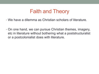 Faith and Theory
• We have a dilemma as Christian scholars of literature.
• On one hand, we can pursue Christian themes, imagery,
etc in literature without bothering what a poststructuralist
or a postcolonialist does with literature.
 