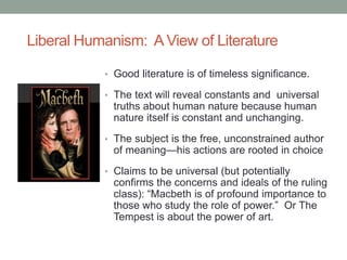 Liberal Humanism: A View of Literature
• Good literature is of timeless significance.
• The text will reveal constants and universal
truths about human nature because human
nature itself is constant and unchanging.
• The subject is the free, unconstrained author
of meaning—his actions are rooted in choice
• Claims to be universal (but potentially
confirms the concerns and ideals of the ruling
class): “Macbeth is of profound importance to
those who study the role of power.” Or The
Tempest is about the power of art.
 
