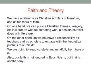 Faith and Theory
• We have a dilemma as Christian scholars of literature,
and as teachers of faith.
• On one hand, we can pursue Christian themes, imagery,
etc in literature without bothering what a poststructuralist
does with literature.
• On the other hand, do we not have a responsibility as
teachers and as scholars to engage with the theoretical
pursuits of our field?
• We are going to tread carefully and mindfully from here on
in.
• Also, our faith is not ignored in Ecocriticism, but that is
another day.
 
