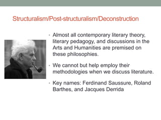 Structuralism/Post-structuralism/Deconstruction
• Almost all contemporary literary theory,
literary pedagogy, and discussions in the
Arts and Humanities are premised on
these philosophies.
• We cannot but help employ their
methodologies when we discuss literature.
• Key names: Ferdinand Saussure, Roland
Barthes, and Jacques Derrida
 