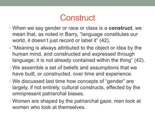 Construct
• When we say gender or race or class is a construct, we
mean that, as noted in Barry, “language constitutes our
world, it doesn’t just record or label it” (42).
• “Meaning is always attributed to the object or idea by the
human mind, and constructed and expressed through
language; it is not already contained within the thing” (42).
• We assemble a set of beliefs and assumptions that we
have built, or constructed, over time and experience.
• We discussed last time how concepts of “gender” are
largely, if not entirely, cultural constructs, effected by the
omnipresent patriarchal biases.
• Women are shaped by the patriarchal gaze: men look at
women who look at themselves.
 