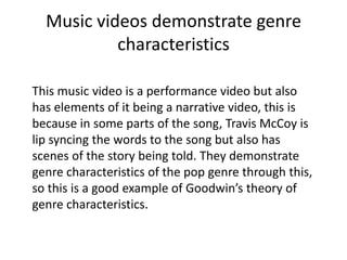 Music videos demonstrate genre
           characteristics

This music video is a performance video but also
has elements of it being a narrative video, this is
because in some parts of the song, Travis McCoy is
lip syncing the words to the song but also has
scenes of the story being told. They demonstrate
genre characteristics of the pop genre through this,
so this is a good example of Goodwin’s theory of
genre characteristics.
 