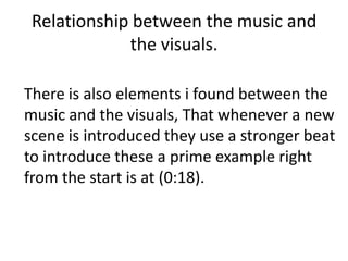 Relationship between the music and
             the visuals.

There is also elements i found between the
music and the visuals, That whenever a new
scene is introduced they use a stronger beat
to introduce these a prime example right
from the start is at (0:18).
 