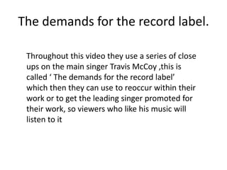 The demands for the record label.

 Throughout this video they use a series of close
 ups on the main singer Travis McCoy ,this is
 called ‘ The demands for the record label’
 which then they can use to reoccur within their
 work or to get the leading singer promoted for
 their work, so viewers who like his music will
 listen to it
 
