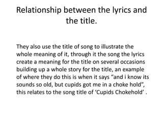 Relationship between the lyrics and
             the title.

They also use the title of song to illustrate the
whole meaning of it, through it the song the lyrics
create a meaning for the title on several occasions
building up a whole story for the title, an example
of where they do this is when it says “and i know its
sounds so old, but cupids got me in a choke hold”,
this relates to the song title of ‘Cupids Chokehold’ .
 