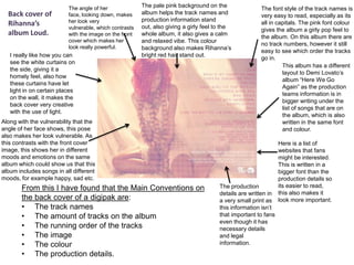 Back cover of
Rihanna’s
album Loud.

The angle of her
face, looking down, makes
her look very
vulnerable, which contrasts
with the image on the front
cover which makes her
look really powerful.

I really like how you can
see the white curtains on
the side, giving it a
homely feel, also how
these curtains have let
light in on certain places
on the wall, it makes the
back cover very creative
with the use of light.

The pale pink background on the
album helps the track names and
production information stand
out, also giving a girly feel to the
whole album, it also gives a calm
and relaxed vibe. This colour
background also makes Rihanna’s
bright red hair stand out.

Along with the vulnerability that the
angle of her face shows, this pose
also makes her look vulnerable. As
this contrasts with the front cover
image, this shows her in different
moods and emotions on the same
album which could show us that this
album includes songs in all different
moods, for example happy, sad etc.

From this I have found that the Main Conventions on
the back cover of a digipak are:
• The track names
• The amount of tracks on the album
• The running order of the tracks
• The image
• The colour
• The production details.

The font style of the track names is
very easy to read, especially as its
all in capitals. The pink font colour
gives the album a girly pop feel to
the album. On this album there are
no track numbers, however it still
easy to see which order the tracks
go in.
This album has a different
layout to Demi Lovato’s
album “Here We Go
Again” as the production
teams information is in
bigger writing under the
list of songs that are on
the album, which is also
written in the same font
and colour.

The production
details are written in
a very small print as
this information isn’t
that important to fans
even though it has
necessary details
and legal
information.

Here is a list of
websites that fans
might be interested.
This is written in a
bigger font than the
production details so
its easier to read,
this also makes it
look more important.

 