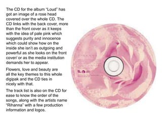 The CD for the album “Loud” has
got an image of a rose head
covered over the whole CD. The
CD links with the back cover, more
than the front cover as it keeps
with the idea of pale pink which
suggests purity and innocence
which could show how on the
inside she isn’t as outgoing and
powerful as she looks on the front
cover/ or as the media institution
demands her to appear.
Flowers, love and beauty are
all the key themes to this whole
digipak and the CD ties in
nicely with that.

The track list is also on the CD for
ease to know the order of the
songs, along with the artists name
“Rihanna” with a few production
information and logos.

 