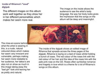 Inside of Rhianna’s “Loud”
digipak
The different images on this album
work well together as they show her
in her different personalities which
makes her seem more real.

The mise-en-scene behind
what the artist is wearing in
this, is a nude, natural
coloured dress which makes
her seem very innocent and
vulnerable, perhaps making
her seem more relatable to
her audience, her tattoo’s are
also not on show as much in
this image taking away the
“bad girl” look and leaving her
as pretty and natural.

The image on the inside allows the
audience to see the artist’s body
language, the way her body looks gives
the impression that the songs on the
album will be deep and meaningful.

The inside of the digipak shows an edited image of
Rihanna that spreads across the three pages of the
digipak. Rihanna is laying on a bed of roses whilst holding
a bunch of roses. The red colour of the roses link with the
red colour of her hair and the idea of the roses link with the
pale pink rose on the CD. Roses often symbolise romance
and tragedy in love which is a theme for a lot of Rihanna’s
songs on this album.

 