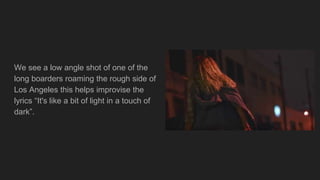 We see a low angle shot of one of the
long boarders roaming the rough side of
Los Angeles this helps improvise the
lyrics “It's like a bit of light in a touch of
dark”.
 