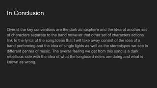In Conclusion
Overall the key conventions are the dark atmosphere and the idea of another set
of characters separate to the band however that other set of characters actions
link to the lyrics of the song.Ideas that I will take away consist of the idea of a
band performing and the idea of single lights as well as the stereotypes we see in
different genres of music. The overall feeling we get from this song is a dark
rebellious side with the idea of what the longboard riders are doing and what is
known as wrong.
 