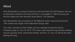 About
Dark Necessities is a song by American rock band Red Hot Chili Peppers who are
an alternative rock/funk rock band formed in Los Angeles in 1983 the song was
the first single from their eleventh studio album, The Getaway.
Dark Necessities was successful on the Billboard charts, becoming the band's
13th number-one single on the Alternative Songs chart.
The video, directed by Olivia Wilde and was released through the band's
Facebook page on June 16, 2016. The music video features long boarders skating
around a grocery store, abandoned streets, and the L.A. river, as well as the band
playing the song.
 