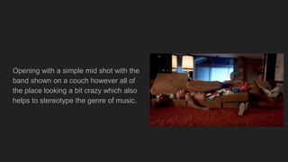 Opening with a simple mid shot with the
band shown on a couch however all of
the place looking a bit crazy which also
helps to stereotype the genre of music.
 